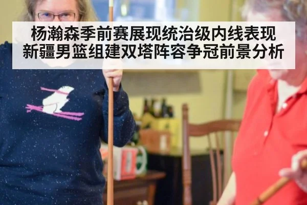 杨瀚森季前赛展现统治级内线表现 新疆男篮组建双塔阵容争冠前景分析